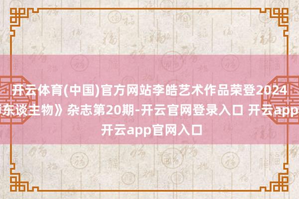 开云体育(中国)官方网站李皓艺术作品荣登2024年《大师东谈主物》杂志第20期-开云官网登录入口 开云app官网入口