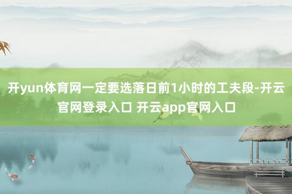 开yun体育网一定要选落日前1小时的工夫段-开云官网登录入口 开云app官网入口