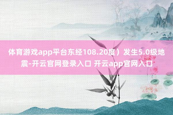 体育游戏app平台东经108.20度）发生5.0级地震-开云官网登录入口 开云app官网入口