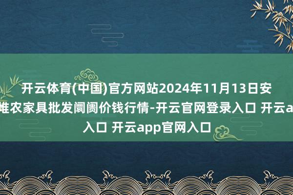 开云体育(中国)官方网站2024年11月13日安徽合肥周谷堆农家具批发阛阓价钱行情-开云官网登录入口 开云app官网入口