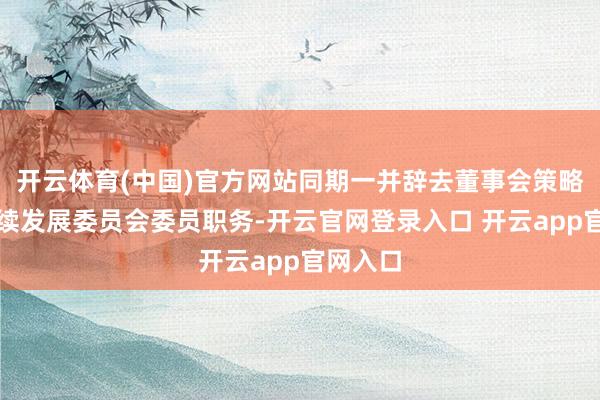 开云体育(中国)官方网站同期一并辞去董事会策略与可抓续发展委员会委员职务-开云官网登录入口 开云app官网入口