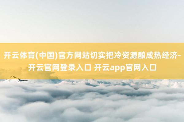 开云体育(中国)官方网站切实把冷资源酿成热经济-开云官网登录入口 开云app官网入口