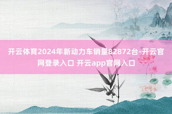 开云体育2024年新动力车销量82872台-开云官网登录入口 开云app官网入口