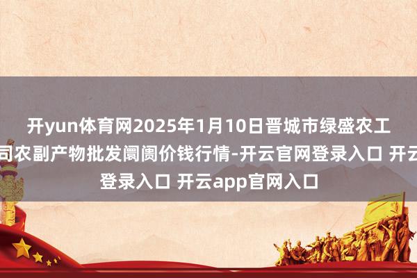 开yun体育网2025年1月10日晋城市绿盛农工商实业有限公司农副产物批发阛阓价钱行情-开云官网登录入口 开云app官网入口