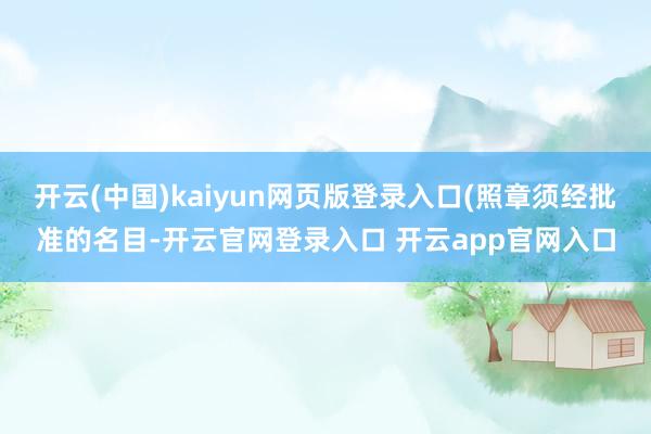 开云(中国)kaiyun网页版登录入口(照章须经批准的名目-开云官网登录入口 开云app官网入口