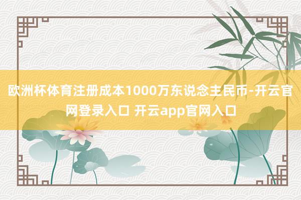 欧洲杯体育注册成本1000万东说念主民币-开云官网登录入口 开云app官网入口