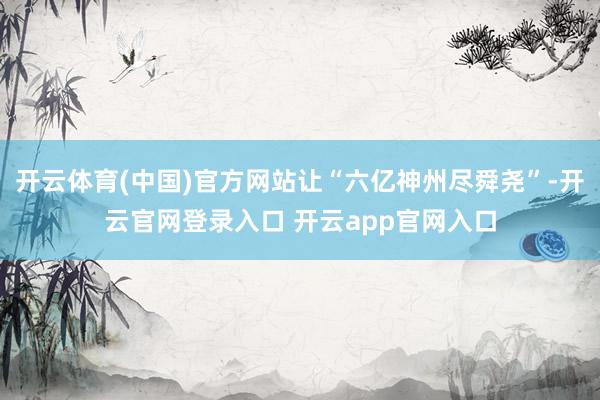 开云体育(中国)官方网站让“六亿神州尽舜尧”-开云官网登录入口 开云app官网入口